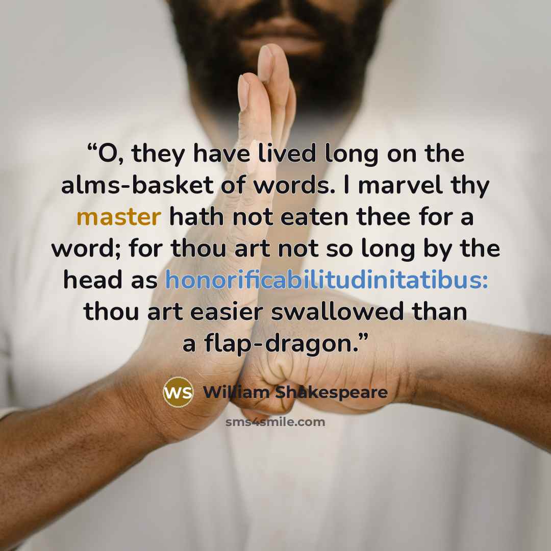 “O, they have lived long on the alms-basket of words. I marvel thy master hath not eaten thee for a word; for thou art not so long by the head as honorificabilitudinitatibus: thou art easier swallowed than a flap-dragon.” quote by William Shakespeare