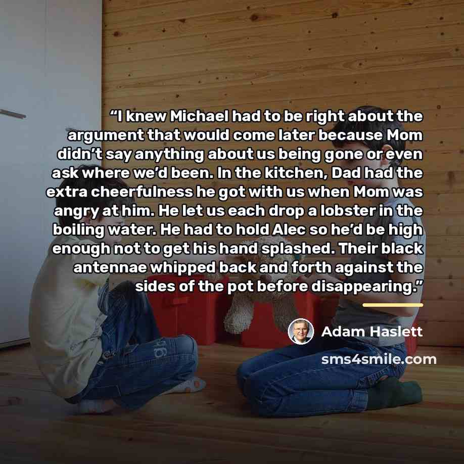 “I knew Michael had to be right about the argument that would come later because Mom didn’t say anything about us being gone or even ask where we’d been. In the kitchen, Dad had the extra cheerfulness he got with us when Mom was angry at him. He let us each drop a lobster in the boiling water. He…” quote by Adam Haslett