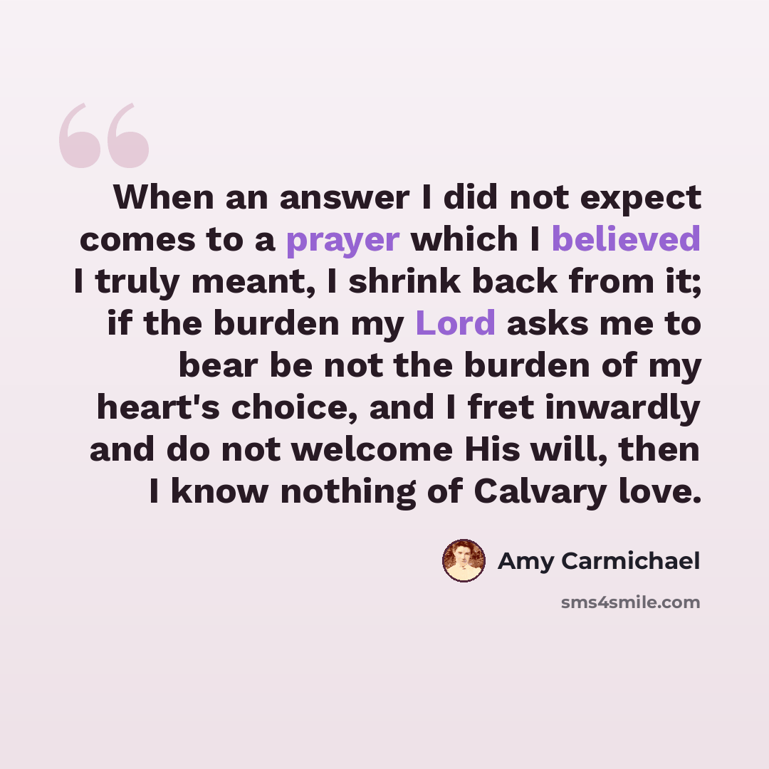 “When an answer I did not expect comes to a prayer which I believed I truly meant, I shrink back from it; if the burden my Lord asks me to bear be not the burden of my heart's choice, and I fret inwardly and do not welcome His will, then I know nothing of Calvary love.” quote by Amy Carmichael
