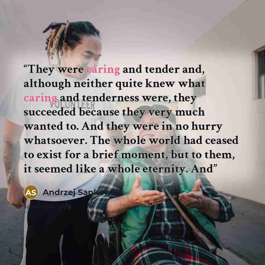 “They were caring and tender and, although neither quite knew what caring and tenderness were, they succeeded because they very much wanted to. And they were in no hurry whatsoever. The whole world had ceased to exist for a brief moment, but to them, it seemed like a whole eternity. And” quote by Andrzej Sapkowski