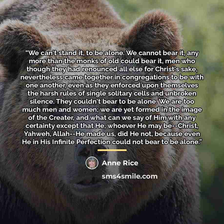 “We can't stand it, to be alone. We cannot bear it, any more than the monks of old could bear it, men who though they had renounced all else for Christ's sake, nevertheless came together in congregations to be with one another, even as they enforced upon themselves the harsh rules of single…” quote by Anne Rice