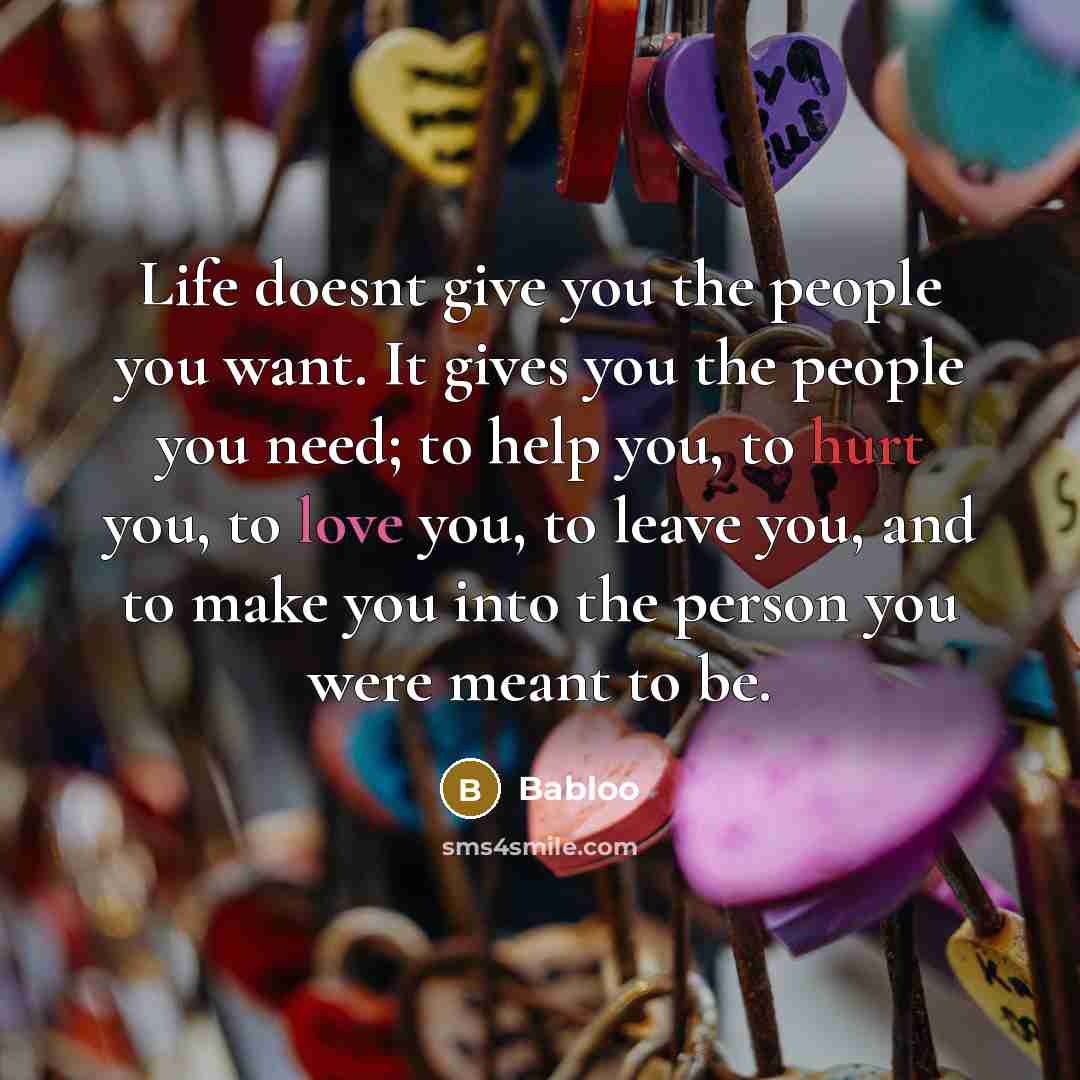 “Life doesnt give you the people you want. It gives you the people you need; to help you, to hurt you, to love you, to leave you, and to make you into the person you were meant to be.” quote by Babloo