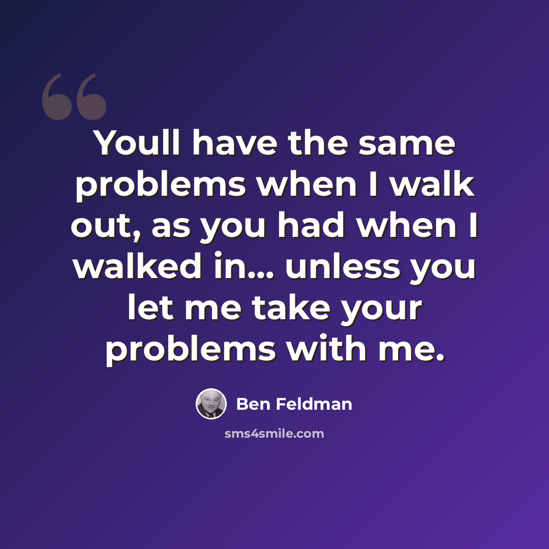 “Youll have the same problems when I walk out, as you had when I walked in... unless you let me take your problems with me.” quote by Ben Feldman