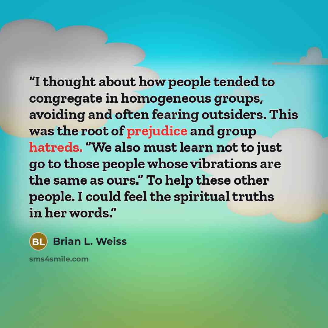 “I thought about how people tended to congregate in homogeneous groups, avoiding and often fearing outsiders. This was the root of prejudice and group hatreds. “We also must learn not to just go to those people whose vibrations are the same as ours.” To help these other people. I could feel the…” quote by Brian L. Weiss