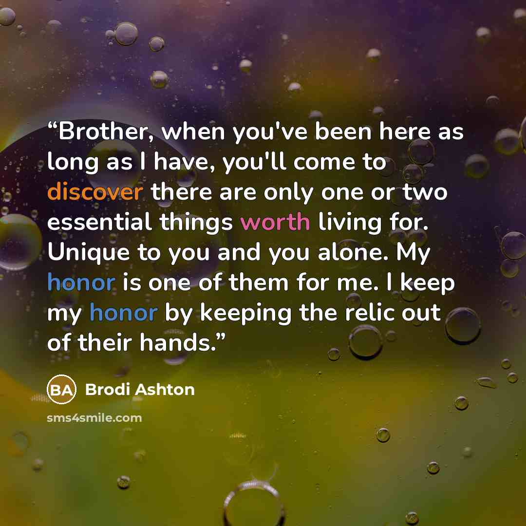 “Brother, when you've been here as long as I have, you'll come to discover there are only one or two essential things worth living for. Unique to you and you alone. My honor is one of them for me. I keep my honor by keeping the relic out of their hands.” quote by Brodi Ashton
