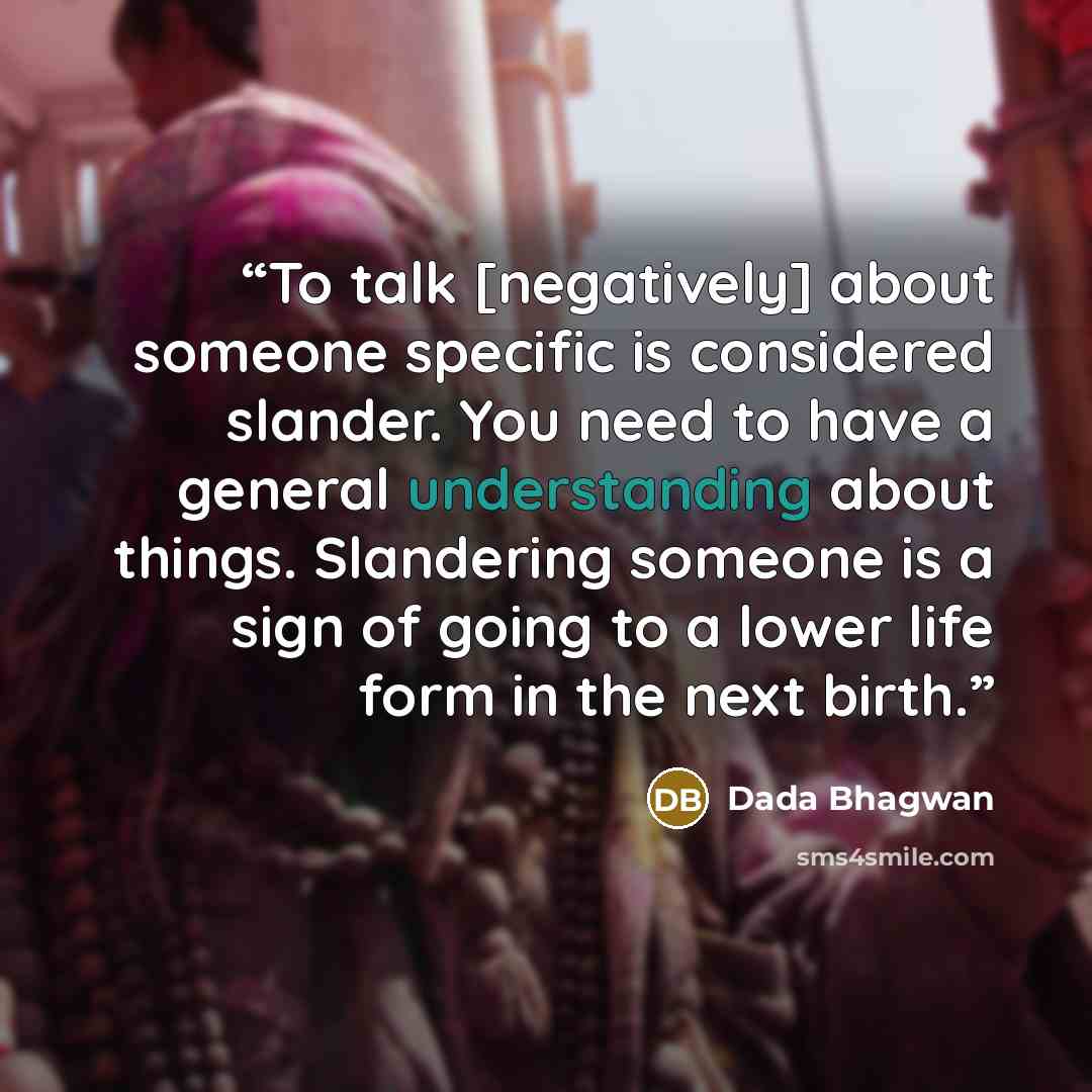 “To talk [negatively] about someone specific is considered slander. You need to have a general understanding about things. Slandering someone is a sign of going to a lower life form in the next birth.” quote by Dada Bhagwan