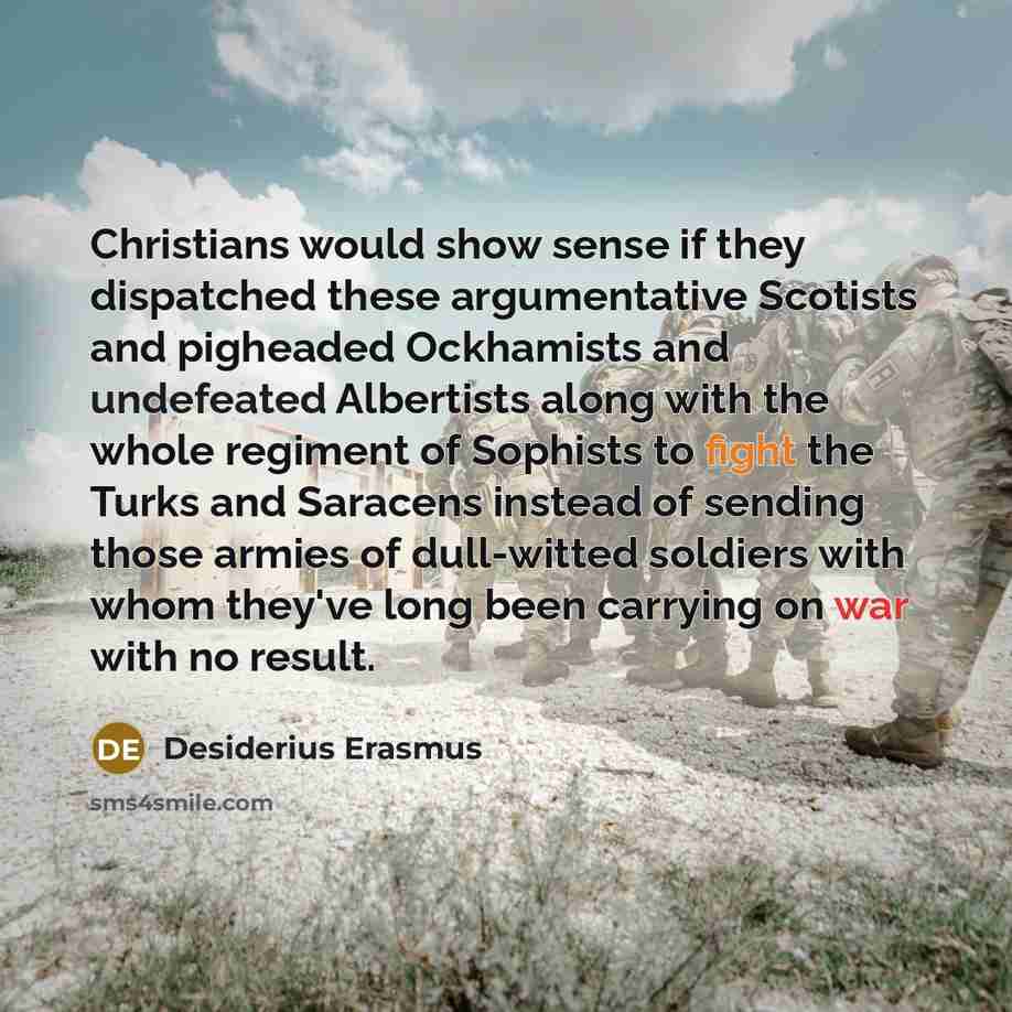 “Christians would show sense if they dispatched these argumentative Scotists and pigheaded Ockhamists and undefeated Albertists along with the whole regiment of Sophists to fight the Turks and Saracens instead of sending those armies of dull-witted soldiers with whom they've long been carrying on…” quote by Desiderius Erasmus