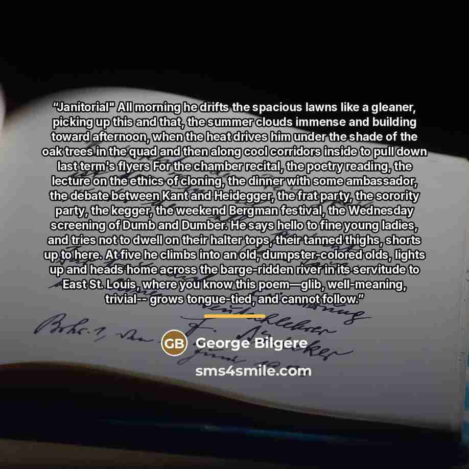 “Janitorial" All morning he drifts the spacious lawns like a gleaner, picking up this and that, the summer clouds immense and building toward afternoon, when the heat drives him under the shade of the oak trees in the quad and then along cool corridors inside to pull down last term's flyers For the…” quote by George Bilgere