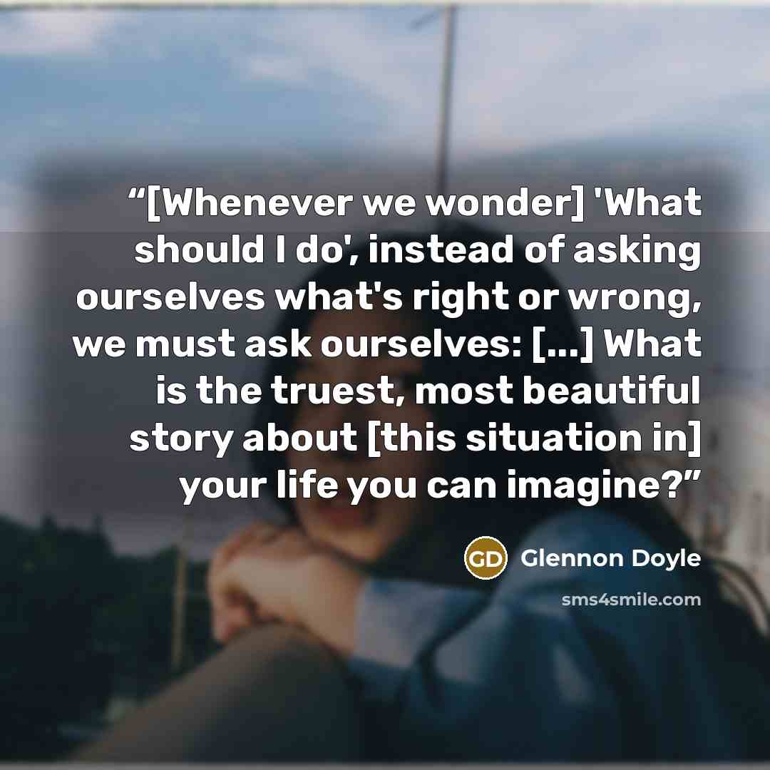 “[Whenever we wonder] 'What should I do', instead of asking ourselves what's right or wrong, we must ask ourselves: [...] What is the truest, most beautiful story about [this situation in] your life you can imagine?” quote by Glennon Doyle