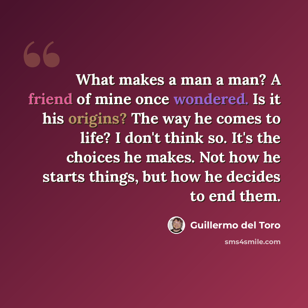 “What makes a man a man? A friend of mine once wondered. Is it his origins? The way he comes to life? I don't think so. It's the choices he makes. Not how he starts things, but how he decides to end them.” quote by Guillermo del Toro