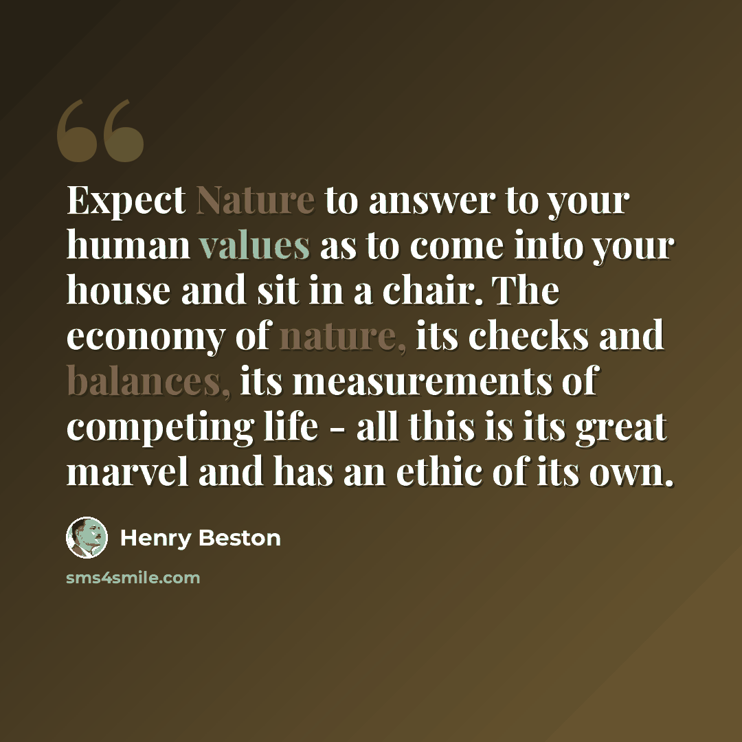 “Expect Nature to answer to your human values as to come into your house and sit in a chair. The economy of nature, its checks and balances, its measurements of competing life - all this is its great marvel and has an ethic of its own.” quote by Henry Beston
