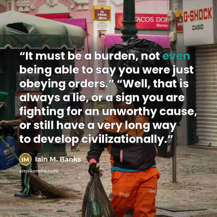 “It must be a burden, not even being able to say you were just obeying orders.” “Well, that is always a lie, or a sign you are fighting for an unworthy cause, or still have a very long way to develop civilizationally.” quote by Iain M. Banks