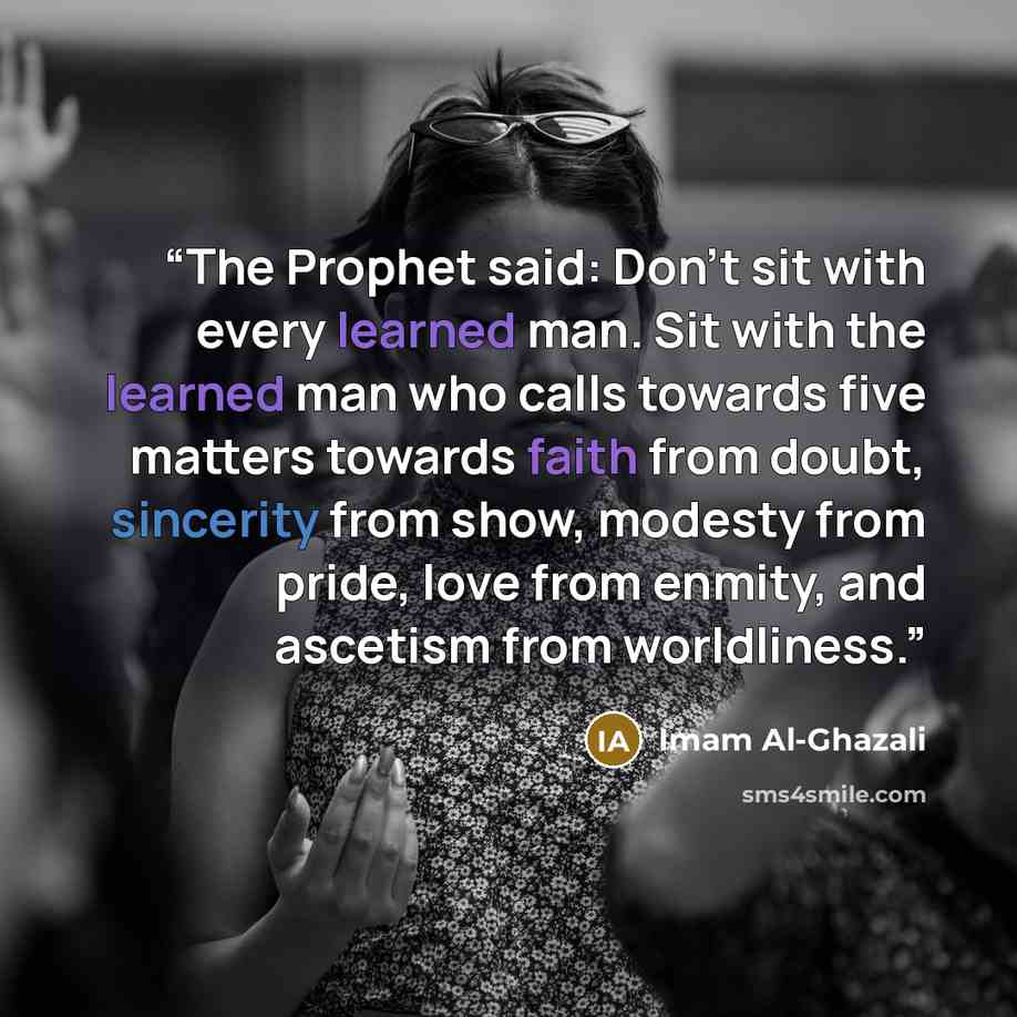 “The Prophet said: Don't sit with every learned man. Sit with the learned man who calls towards five matters towards faith from doubt, sincerity from show, modesty from pride, love from enmity, and ascetism from worldliness.” quote by Imam Al-Ghazali