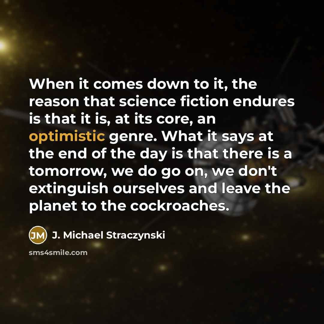 “When it comes down to it, the reason that science fiction endures is that it is, at its core, an optimistic genre. What it says at the end of the day is that there is a tomorrow, we do go on, we don't extinguish ourselves and leave the planet to the cockroaches.” quote by J. Michael Straczynski