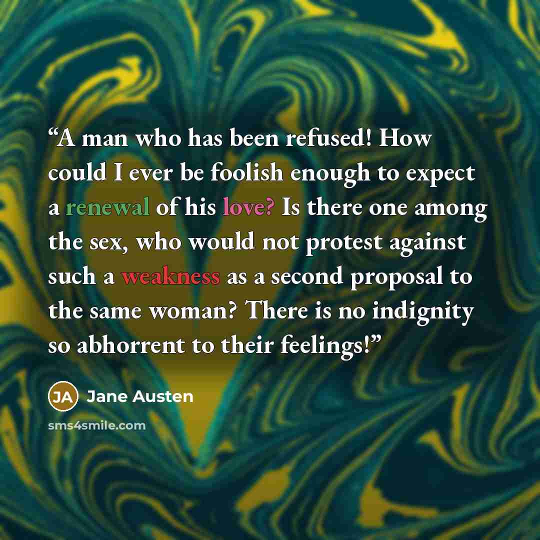 “A man who has been refused! How could I ever be foolish enough to expect a renewal of his love? Is there one among the sex, who would not protest against such a weakness as a second proposal to the same woman? There is no indignity so abhorrent to their feelings!” quote by Jane Austen