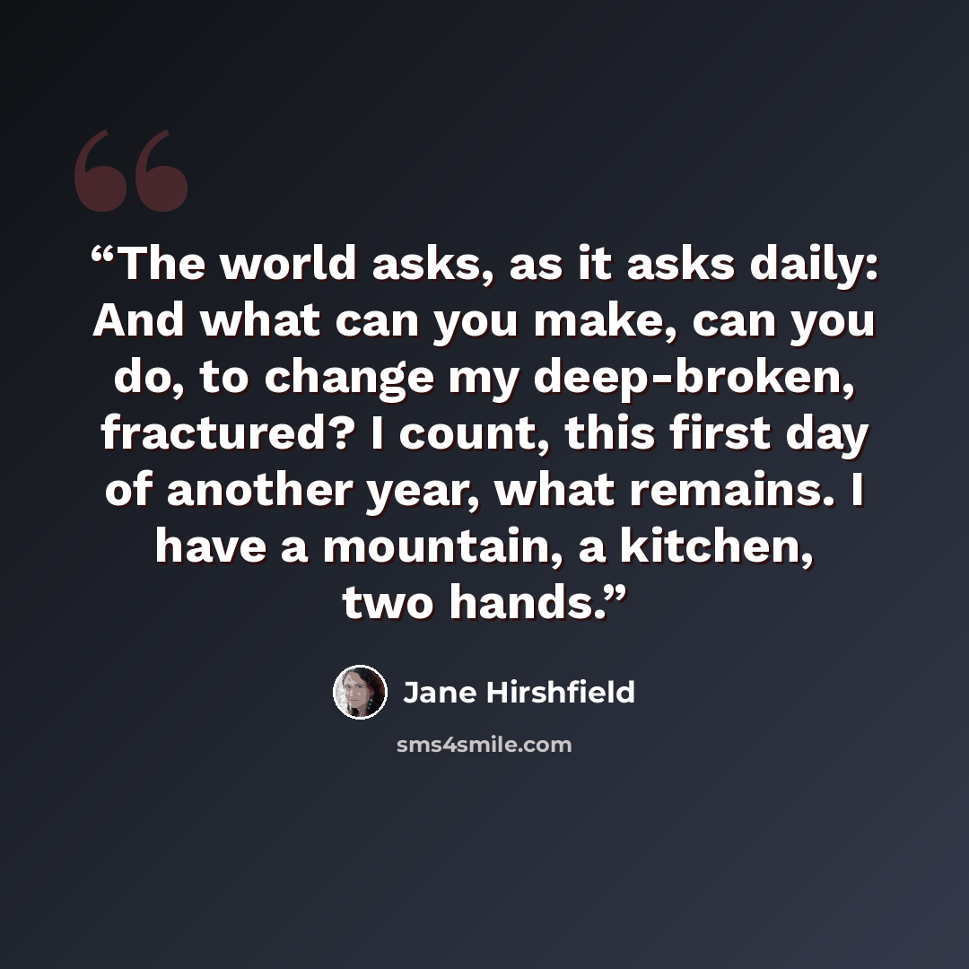 “The world asks, as it asks daily: And what can you make, can you do, to change my deep-broken, fractured? I count, this first day of another year, what remains. I have a mountain, a kitchen, two hands.” quote by Jane Hirshfield
