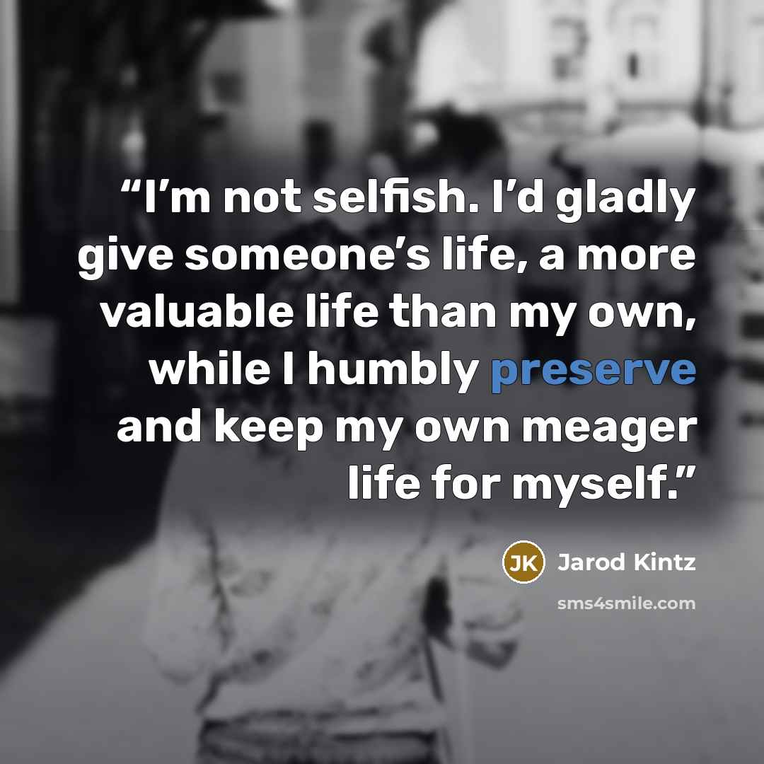 “I’m not selfish. I’d gladly give someone’s life, a more valuable life than my own, while I humbly preserve and keep my own meager life for myself.” quote by Jarod Kintz