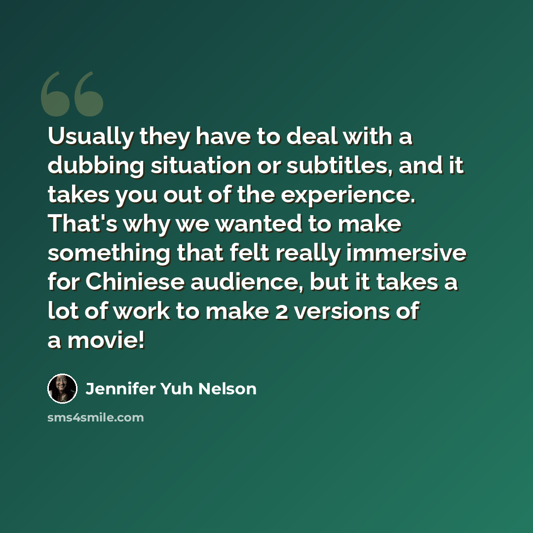 “Usually they have to deal with a dubbing situation or subtitles, and it takes you out of the experience. That's why we wanted to make something that felt really immersive for Chiniese audience, but it takes a lot of work to make 2 versions of a movie!” quote by Jennifer Yuh Nelson