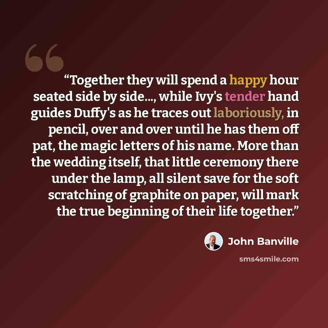 “Together they will spend a happy hour seated side by side..., while Ivy's tender hand guides Duffy's as he traces out laboriously, in pencil, over and over until he has them off pat, the magic letters of his name. More than the wedding itself, that little ceremony there under the lamp, all silent…” quote by John Banville