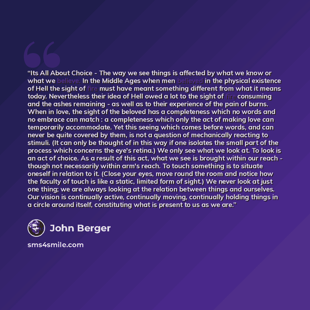 “Its All About Choice - The way we see things is affected by what we know or what we believe. In the Middle Ages when men believed in the physical existence of Hell the sight of fire must have meant something different from what it means today. Nevertheless their idea of Hell owed a lot to the…” quote by John Berger