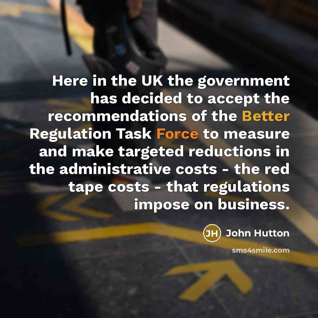 “Here in the UK the government has decided to accept the recommendations of the Better Regulation Task Force to measure and make targeted reductions in the administrative costs - the red tape costs - that regulations impose on business.” quote by John Hutton