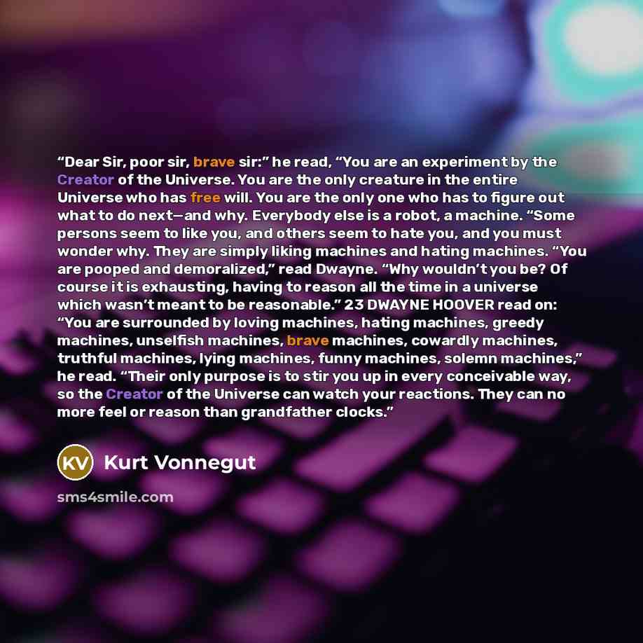 “Dear Sir, poor sir, brave sir:” he read, “You are an experiment by the Creator of the Universe. You are the only creature in the entire Universe who has free will. You are the only one who has to figure out what to do next—and why. Everybody else is a robot, a machine. “Some persons seem to like…” quote by Kurt Vonnegut