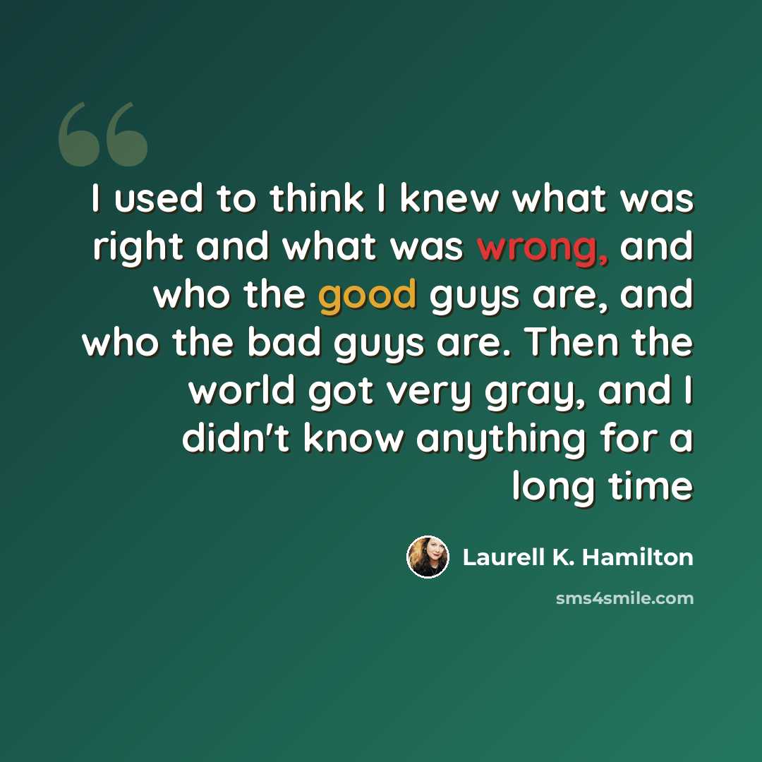 “I used to think I knew what was right and what was wrong, and who the good guys are, and who the bad guys are. Then the world got very gray, and I didn't know anything for a long time” quote by Laurell K. Hamilton