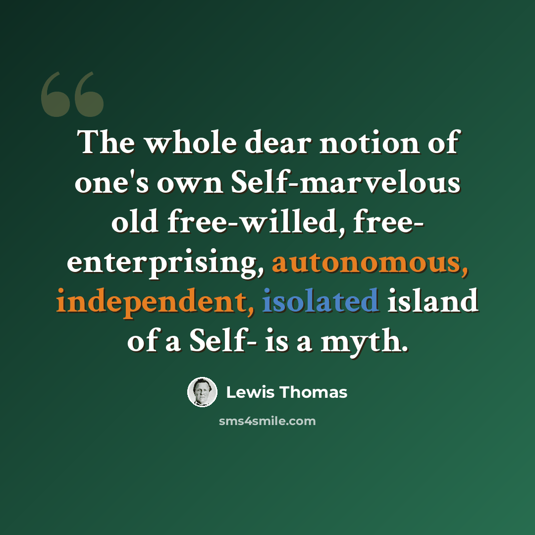 “The whole dear notion of one's own Self-marvelous old free-willed, free- enterprising, autonomous, independent, isolated island of a Self- is a myth.” quote by Lewis Thomas