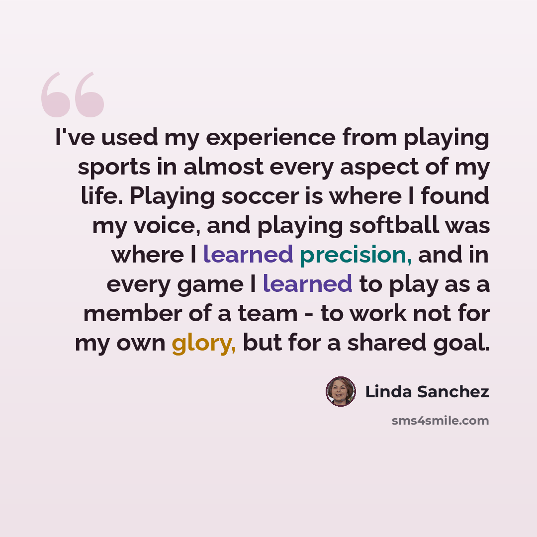 “I've used my experience from playing sports in almost every aspect of my life. Playing soccer is where I found my voice, and playing softball was where I learned precision, and in every game I learned to play as a member of a team - to work not for my own glory, but for a shared goal.” quote by Linda Sanchez