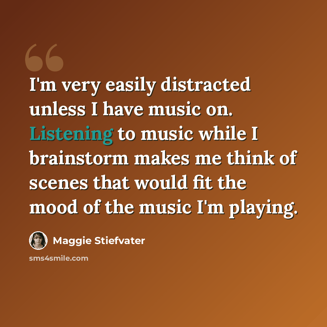“I'm very easily distracted unless I have music on. Listening to music while I brainstorm makes me think of scenes that would fit the mood of the music I'm playing.” quote by Maggie Stiefvater