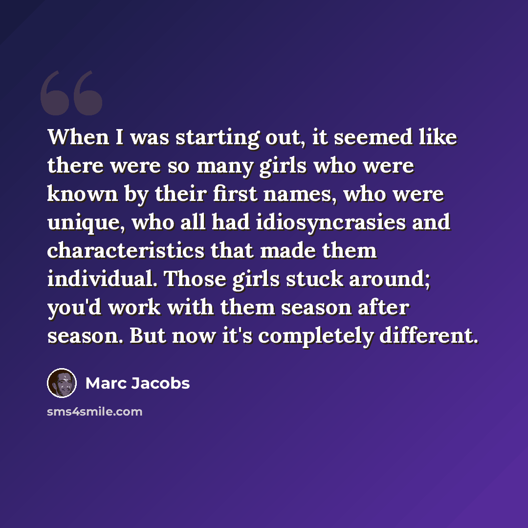 “When I was starting out, it seemed like there were so many girls who were known by their first names, who were unique, who all had idiosyncrasies and characteristics that made them individual. Those girls stuck around; you'd work with them season after season. But now it's completely different.” quote by Marc Jacobs