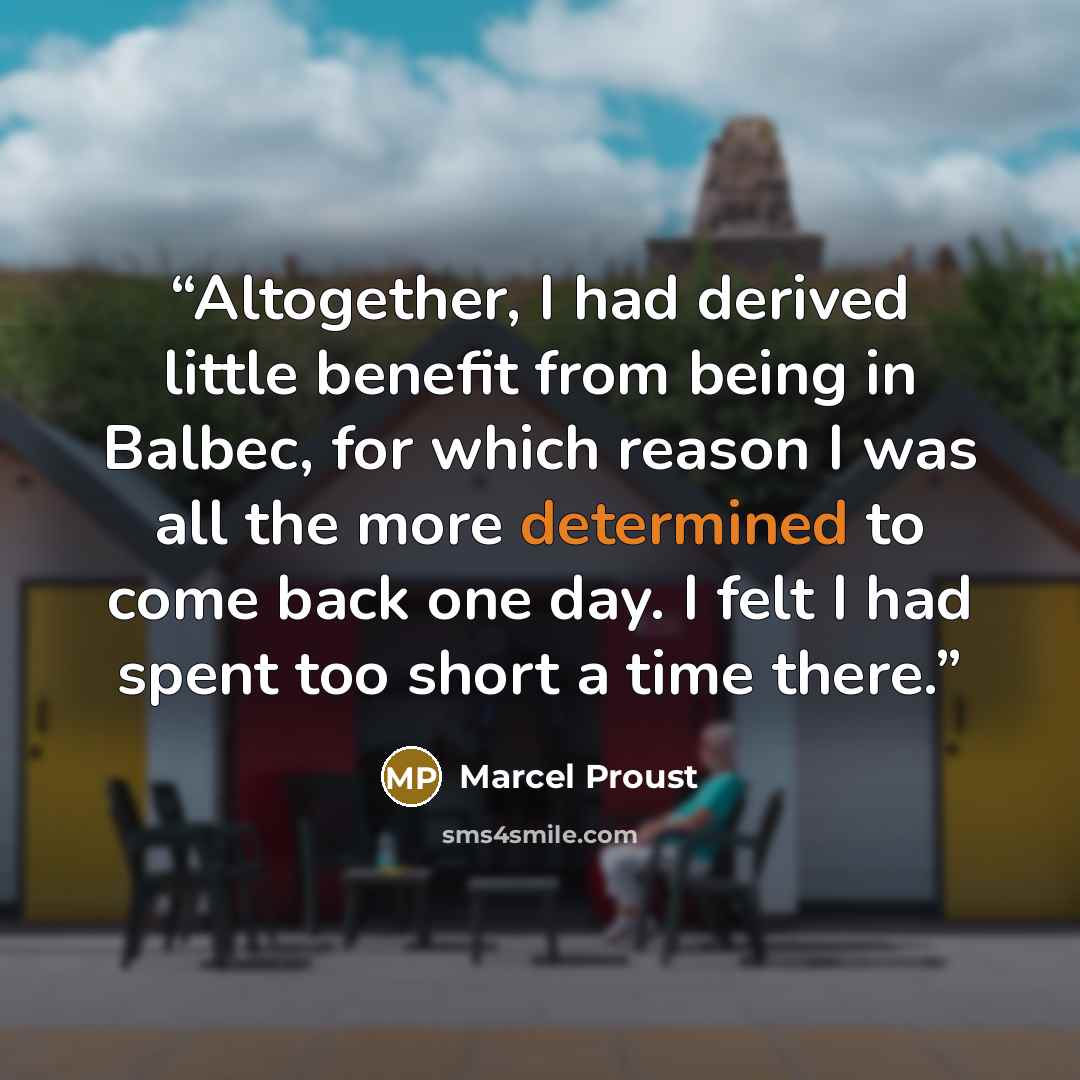 “Altogether, I had derived little benefit from being in Balbec, for which reason I was all the more determined to come back one day. I felt I had spent too short a time there.” quote by Marcel Proust