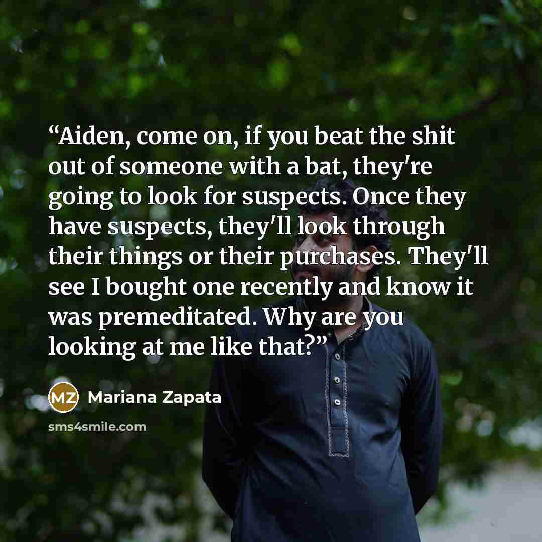 “Aiden, come on, if you beat the shit out of someone with a bat, they're going to look for suspects. Once they have suspects, they'll look through their things or their purchases. They'll see I bought one recently and know it was premeditated. Why are you looking at me like that?” quote by Mariana zapata