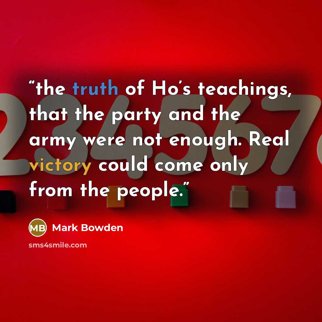 “the truth of Ho’s teachings, that the party and the army were not enough. Real victory could come only from the people.” quote by Mark Bowden