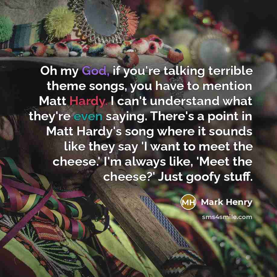 “Oh my God, if you're talking terrible theme songs, you have to mention Matt Hardy. I can't understand what they're even saying. There's a point in Matt Hardy's song where it sounds like they say 'I want to meet the cheese.' I'm always like, 'Meet the cheese?' Just goofy stuff.” quote by Mark Henry