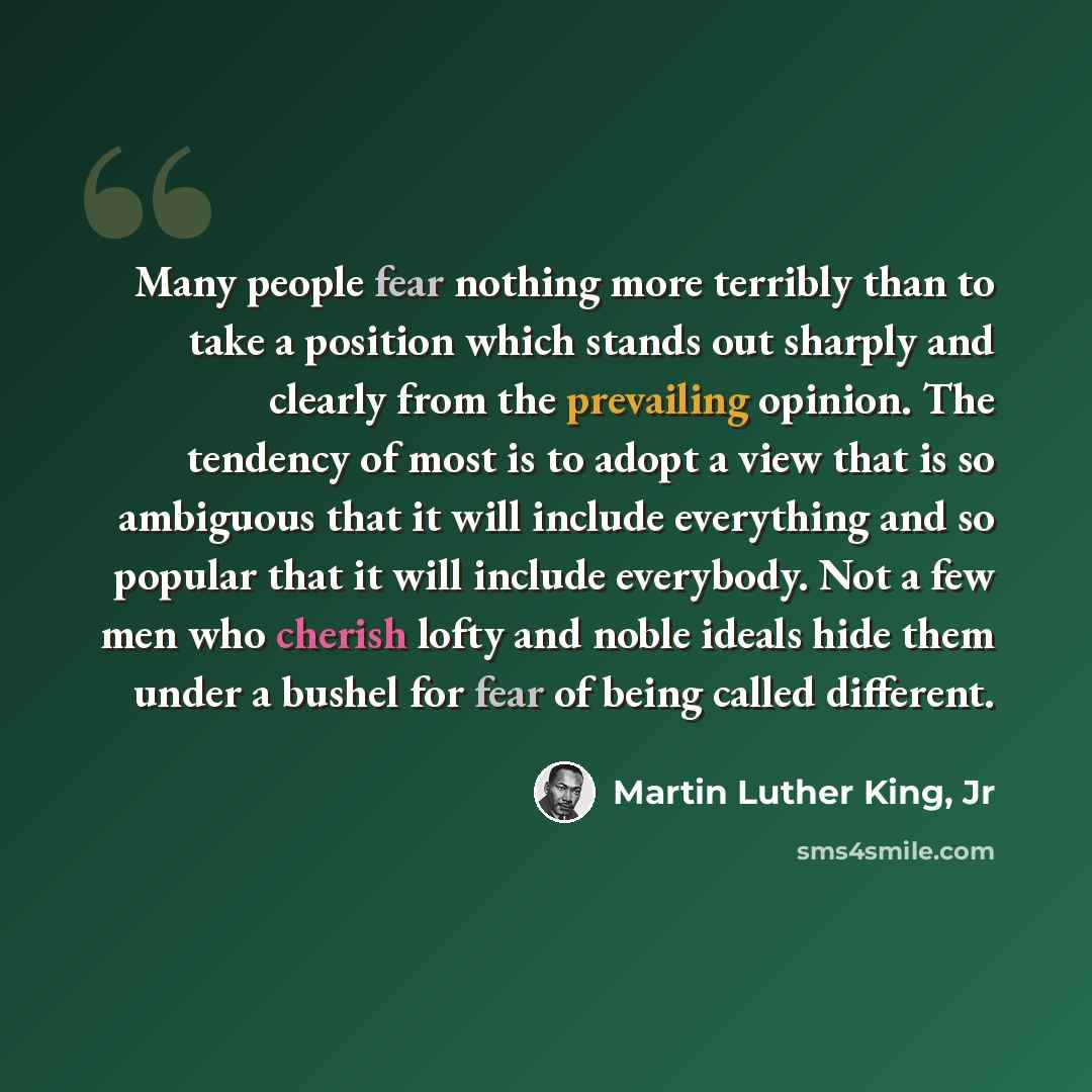 “Many people fear nothing more terribly than to take a position which stands out sharply and clearly from the prevailing opinion. The tendency of most is to adopt a view that is so ambiguous that it will include everything and so popular that it will include everybody. Not a few men who cherish…” quote by Martin Luther King, Jr