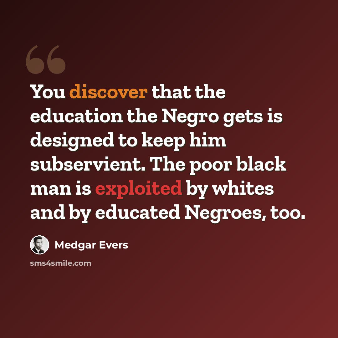 “You discover that the education the Negro gets is designed to keep him subservient. The poor black man is exploited by whites and by educated Negroes, too.” quote by Medgar Evers