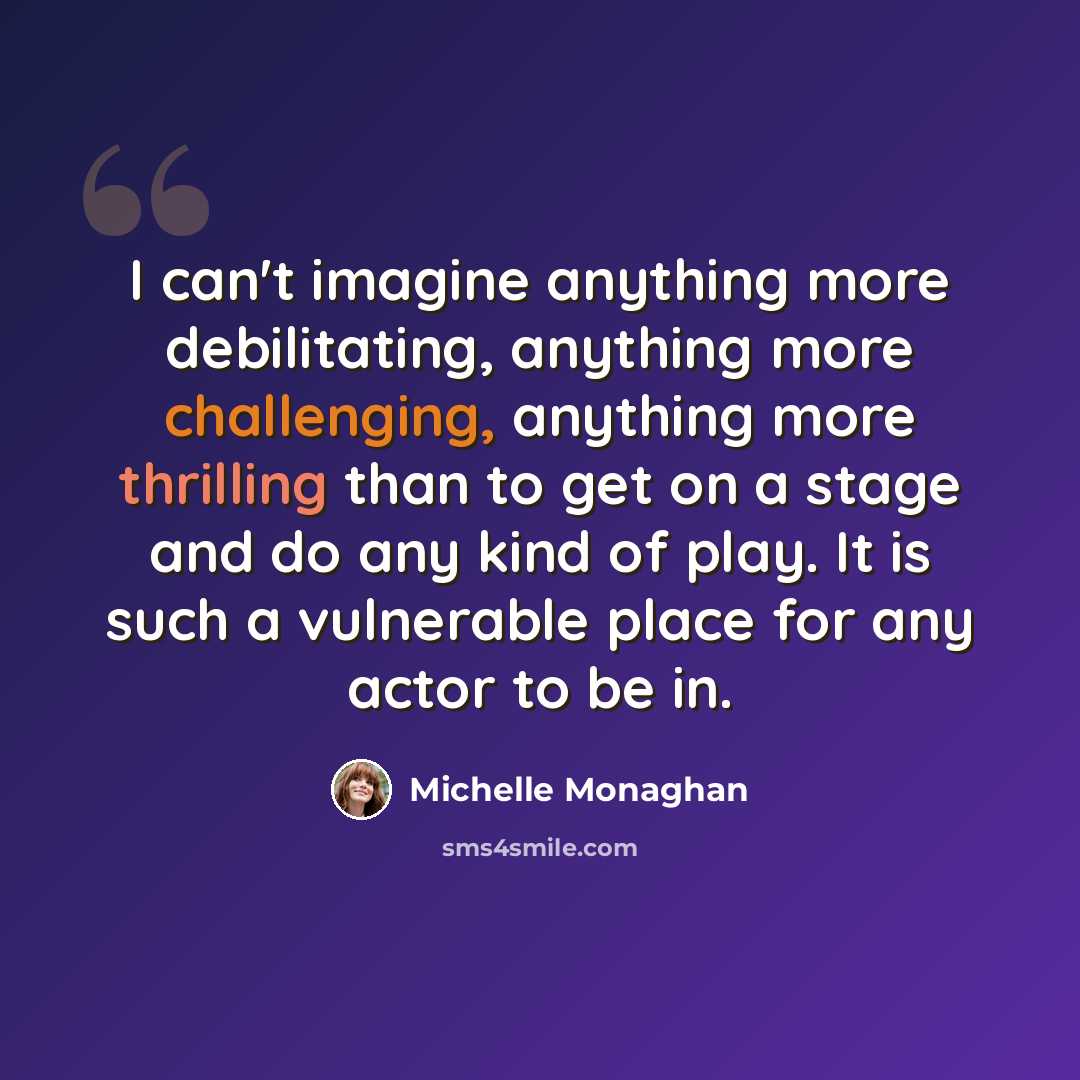 “I can't imagine anything more debilitating, anything more challenging, anything more thrilling than to get on a stage and do any kind of play. It is such a vulnerable place for any actor to be in.” quote by Michelle Monaghan