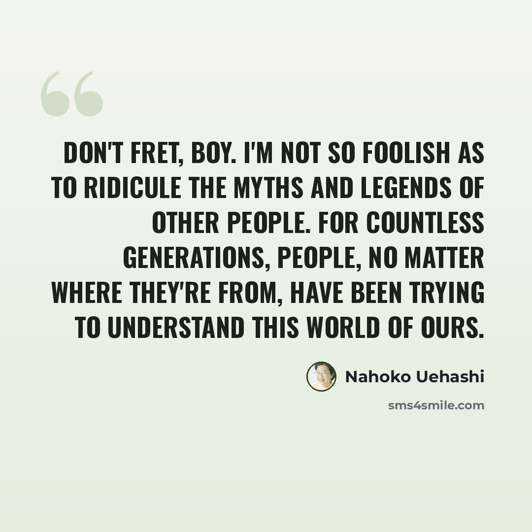 “Don't fret, boy. I'm not so foolish as to ridicule the myths and legends of other people. For countless generations, people, no matter where they're from, have been trying to understand this world of ours.” quote by Nahoko Uehashi