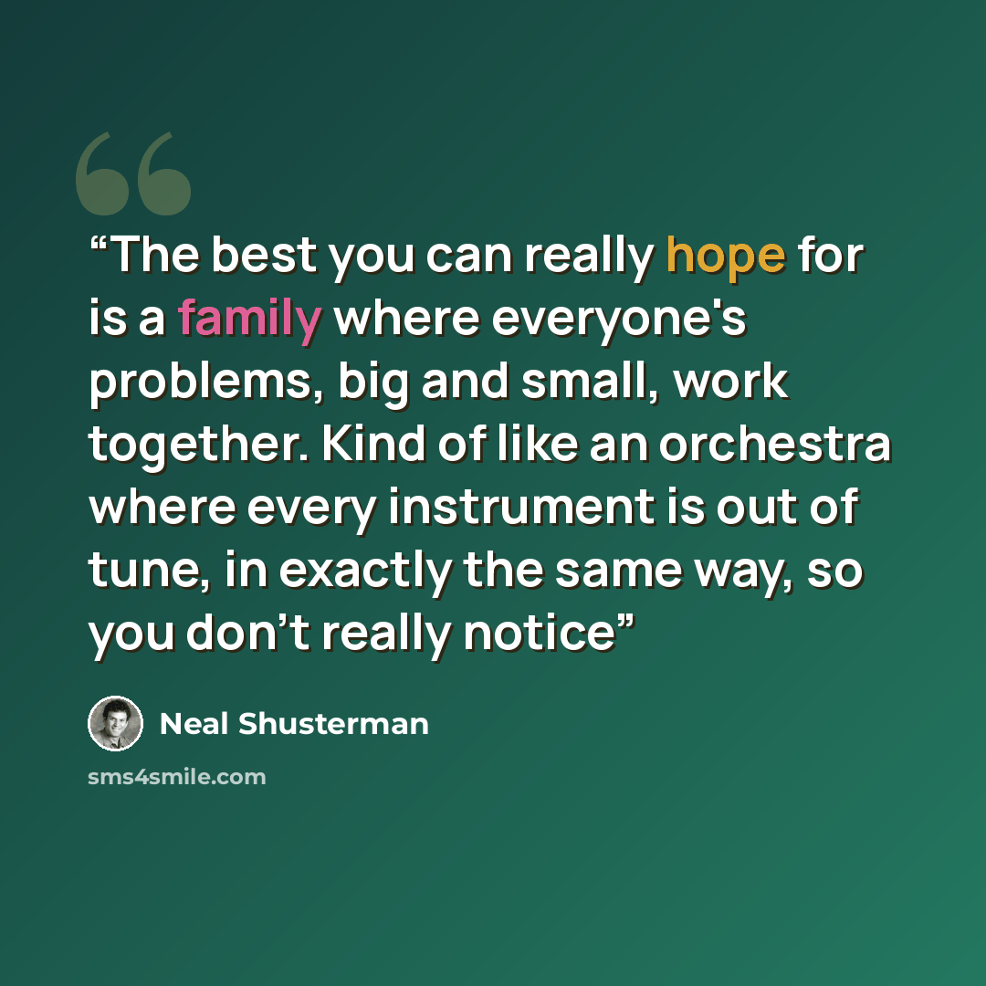 “The best you can really hope for is a family where everyone's problems, big and small, work together. Kind of like an orchestra where every instrument is out of tune, in exactly the same way, so you don't really notice” quote by Neal Shusterman