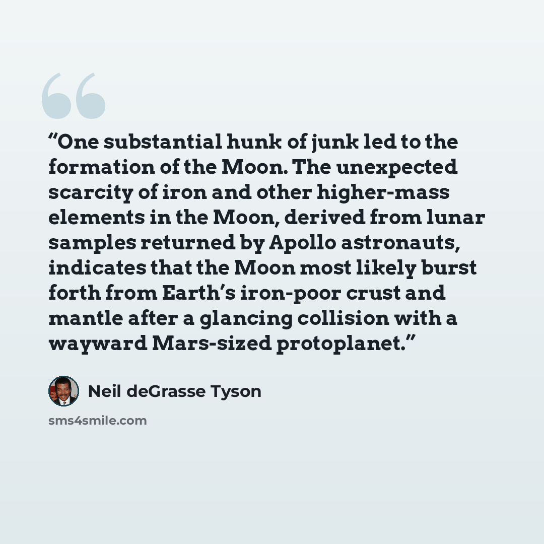 “One substantial hunk of junk led to the formation of the Moon. The unexpected scarcity of iron and other higher-mass elements in the Moon, derived from lunar samples returned by Apollo astronauts, indicates that the Moon most likely burst forth from Earth’s iron-poor crust and mantle after a…” quote by Neil deGrasse Tyson