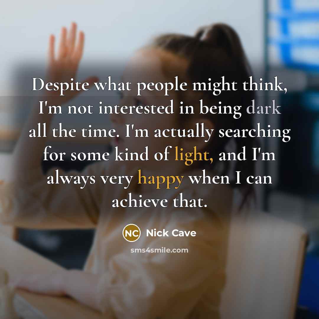 “Despite what people might think, I'm not interested in being dark all the time. I'm actually searching for some kind of light, and I'm always very happy when I can achieve that.” quote by Nick Cave
