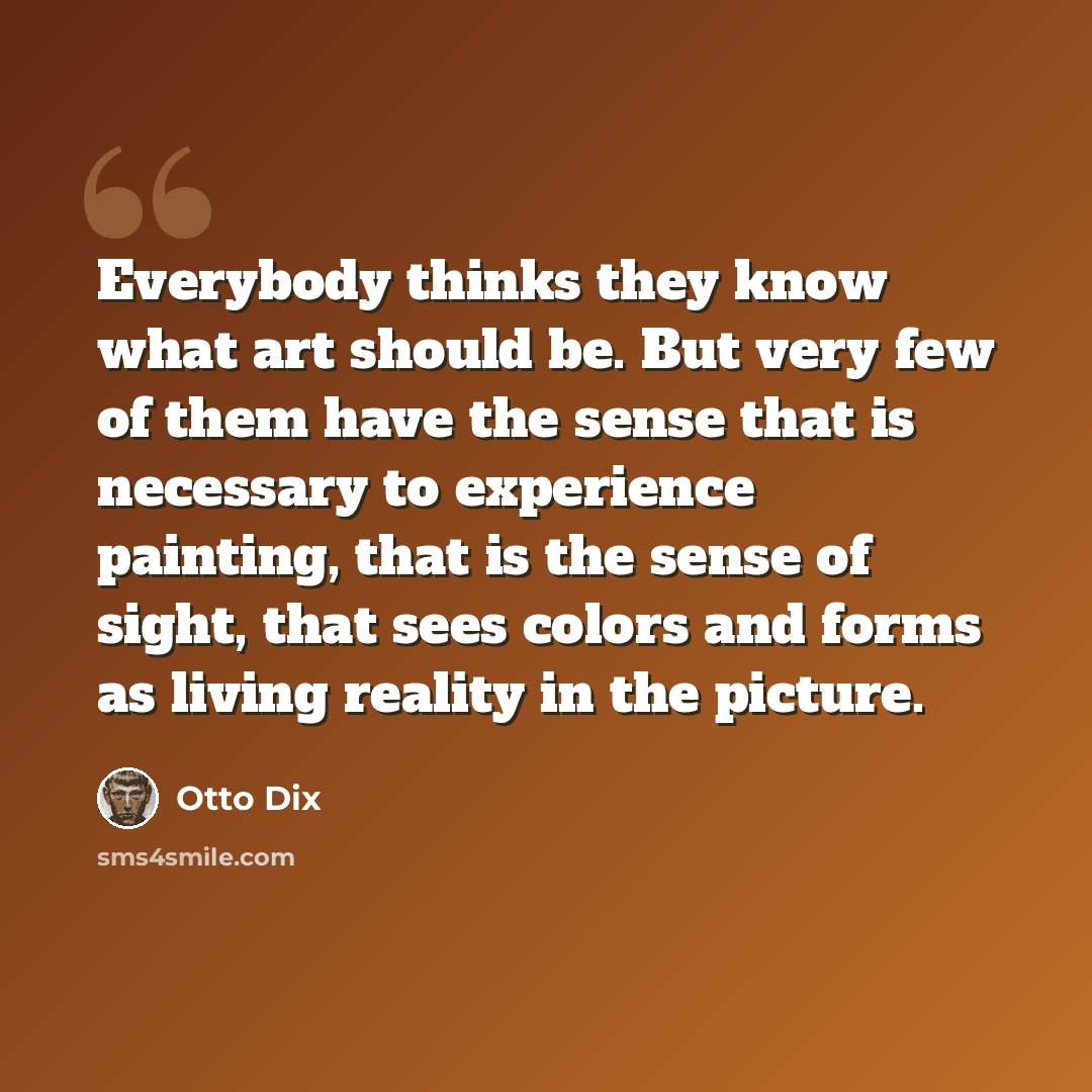 “Everybody thinks they know what art should be. But very few of them have the sense that is necessary to experience painting, that is the sense of sight, that sees colors and forms as living reality in the picture.” quote by Otto Dix