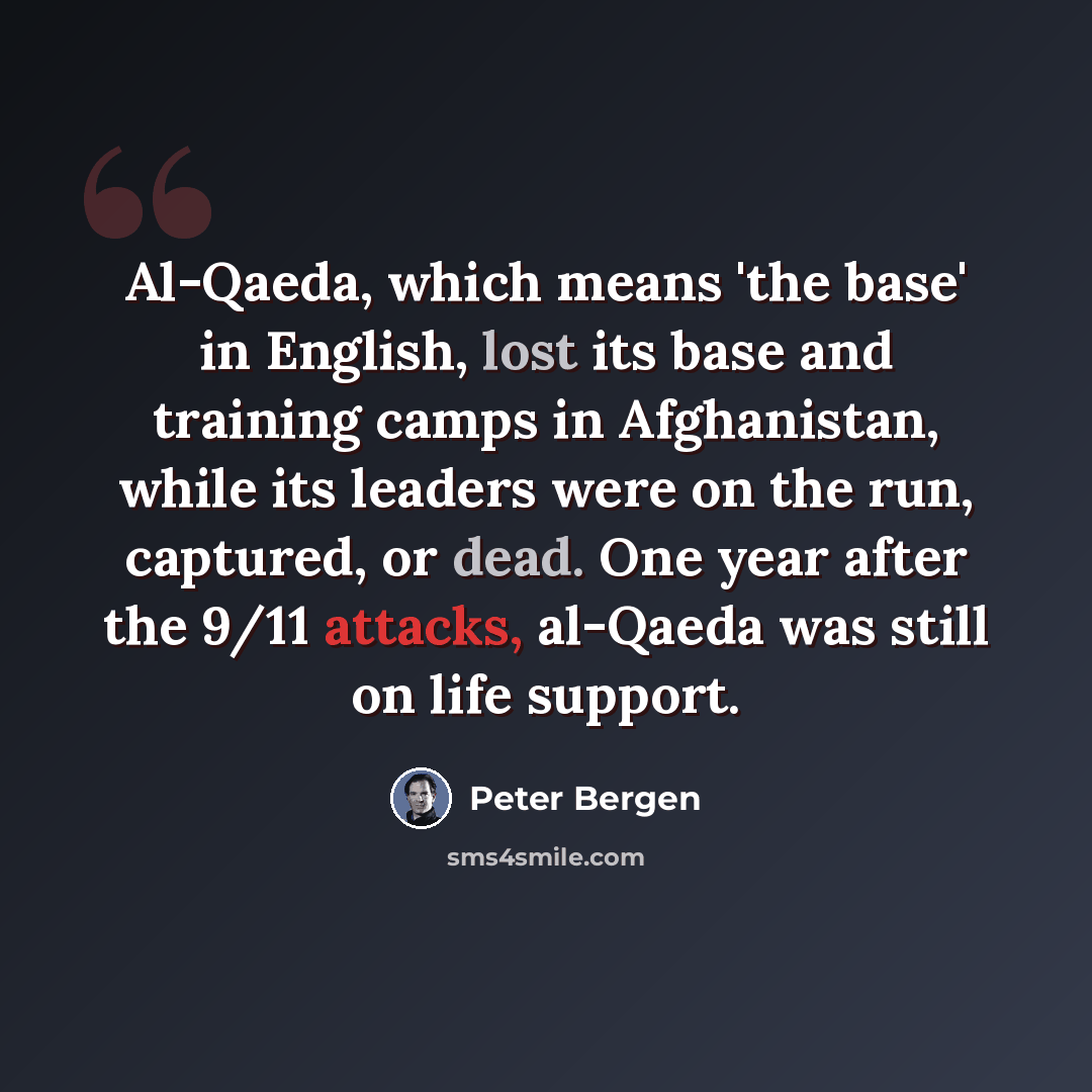 “Al-Qaeda, which means 'the base' in English, lost its base and training camps in Afghanistan, while its leaders were on the run, captured, or dead. One year after the 9/11 attacks, al-Qaeda was still on life support.” quote by Peter Bergen
