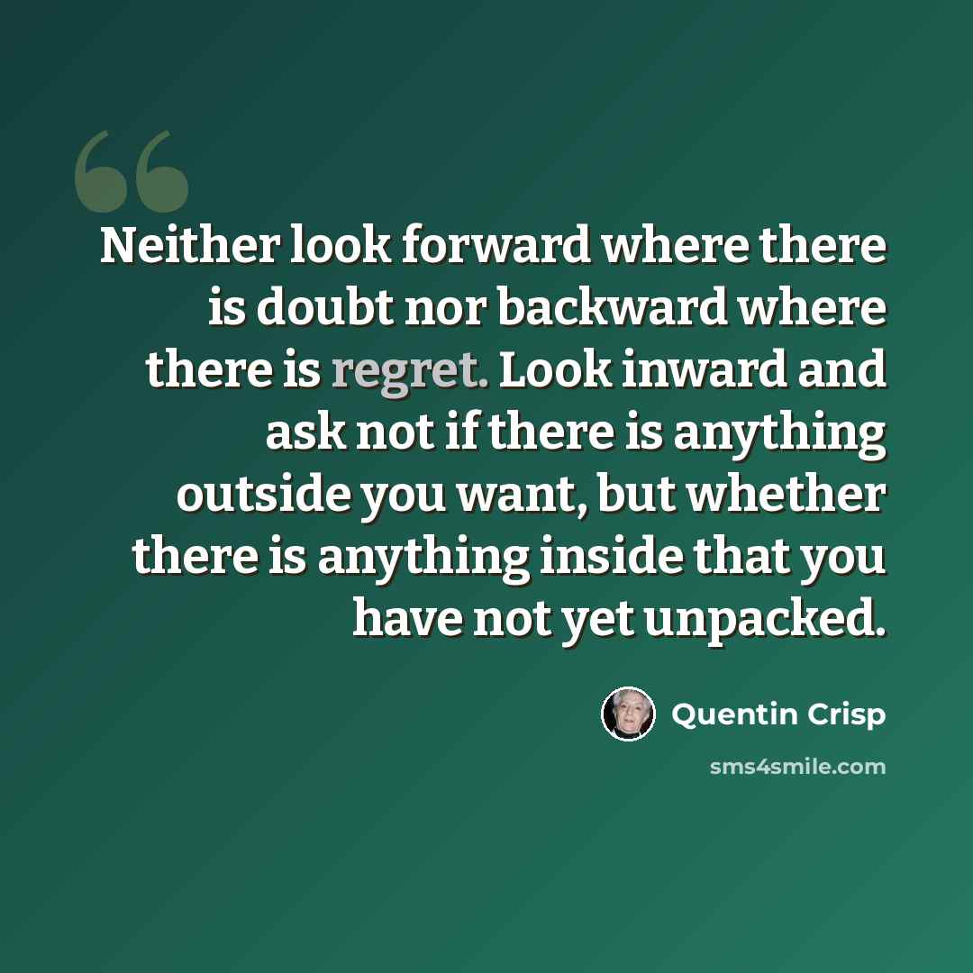 “Neither look forward where there is doubt nor backward where there is regret. Look inward and ask not if there is anything outside you want, but whether there is anything inside that you have not yet unpacked.” quote by Quentin Crisp