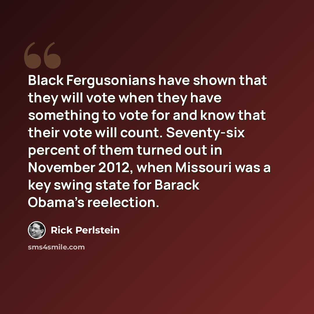“Black Fergusonians have shown that they will vote when they have something to vote for and know that their vote will count. Seventy-six percent of them turned out in November 2012, when Missouri was a key swing state for Barack Obama's reelection.” quote by Rick Perlstein