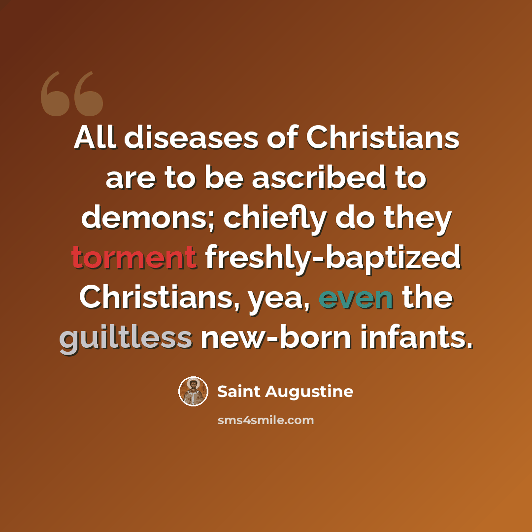 “All diseases of Christians are to be ascribed to demons; chiefly do they torment freshly-baptized Christians, yea, even the guiltless new-born infants.” quote by Saint Augustine