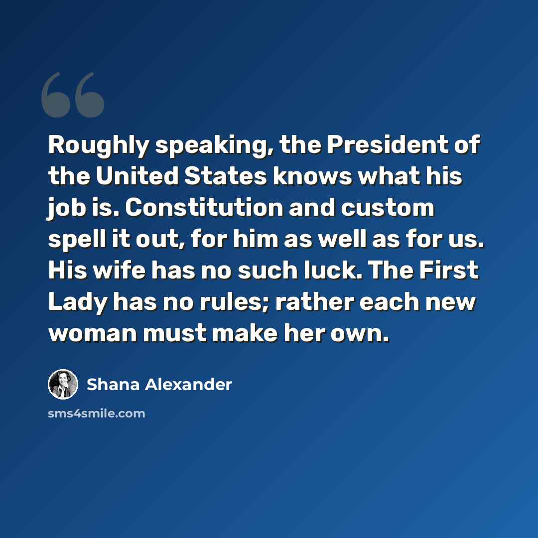 “Roughly speaking, the President of the United States knows what his job is. Constitution and custom spell it out, for him as well as for us. His wife has no such luck. The First Lady has no rules; rather each new woman must make her own.” quote by Shana Alexander
