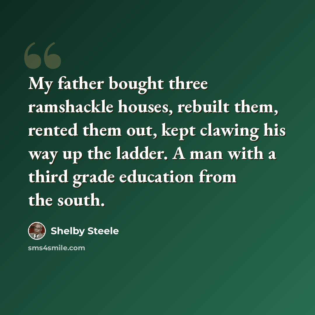 “My father bought three ramshackle houses, rebuilt them, rented them out, kept clawing his way up the ladder. A man with a third grade education from the south.” quote by Shelby Steele
