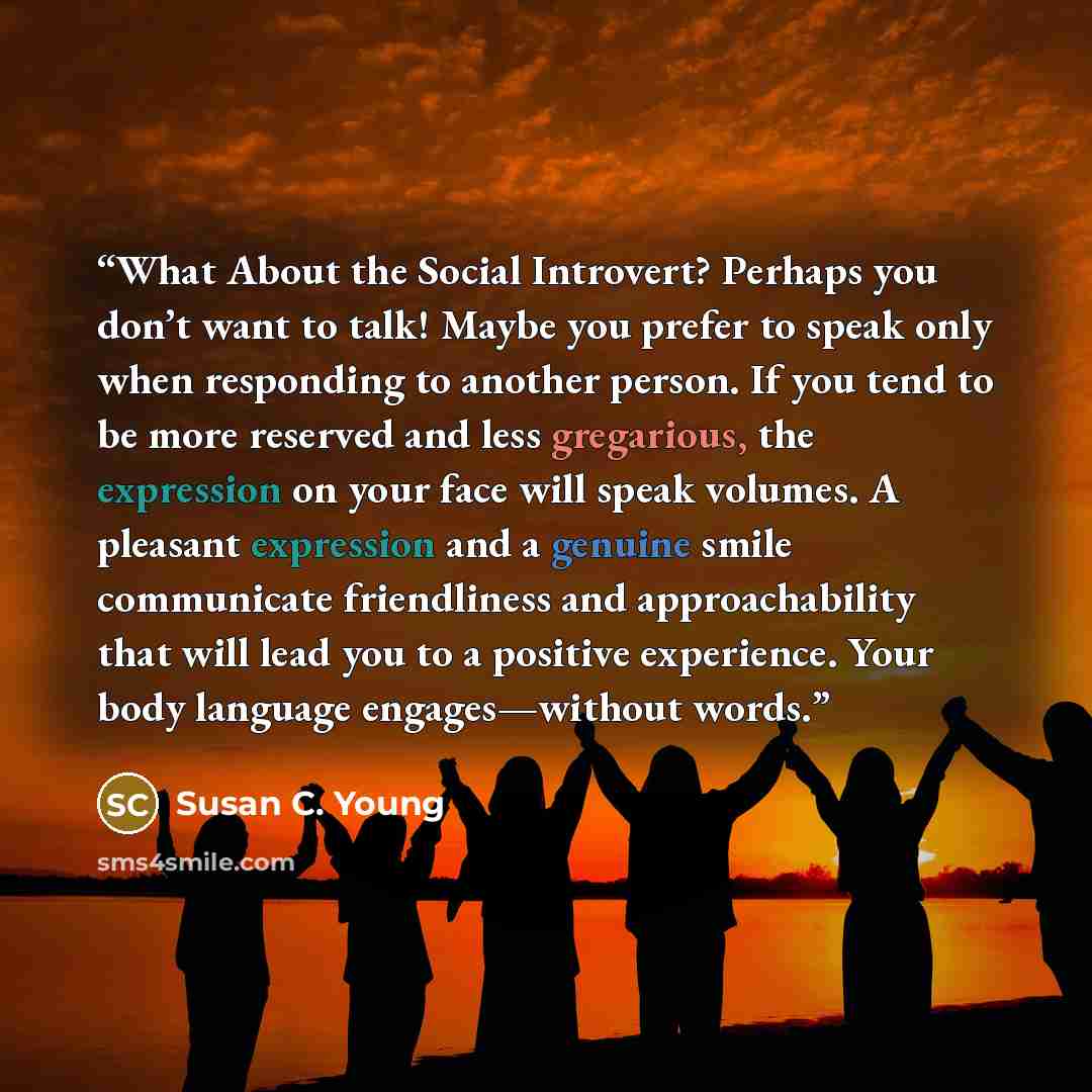 “What About the Social Introvert? Perhaps you don’t want to talk! Maybe you prefer to speak only when responding to another person. If you tend to be more reserved and less gregarious, the expression on your face will speak volumes. A pleasant expression and a genuine smile communicate friendliness…” quote by Susan C. Young